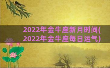 2022年金牛座新月时间(2022年金牛座每日运气)